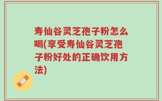 寿仙谷灵芝孢子粉怎么喝(享受寿仙谷灵芝孢子粉好处的正确饮用方法)
