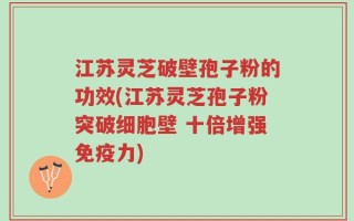 江苏灵芝破壁孢子粉的功效(江苏灵芝孢子粉突破细胞壁 十倍增强免疫力)