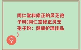 同仁堂和修正的灵芝孢子粉(同仁堂修正灵芝孢子粉：健康护理佳品)