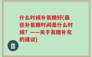 什么时候补氨糖好(最佳补氨糖时间是什么时候？——关于氨糖补充的建议)