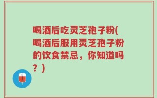 喝酒后吃灵芝孢子粉(喝酒后服用灵芝孢子粉的饮食禁忌，你知道吗？)