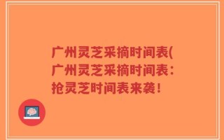 广州灵芝采摘时间表(广州灵芝采摘时间表：抢灵芝时间表来袭！