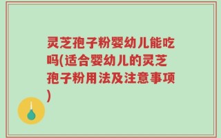 灵芝孢子粉婴幼儿能吃吗(适合婴幼儿的灵芝孢子粉用法及注意事项)