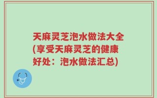 天麻灵芝泡水做法大全(享受天麻灵芝的健康好处：泡水做法汇总)