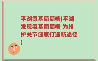 平湖氨基葡萄糖(平湖发现氨基葡萄糖 为维护关节健康打造新途径)