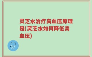 灵芝水治疗高血压原理是(灵芝水如何降低高血压)