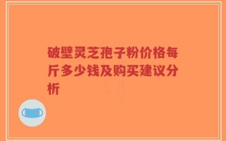 破壁灵芝孢子粉价格每斤多少钱及购买建议分析