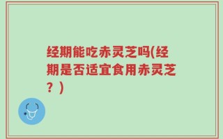 经期能吃赤灵芝吗(经期是否适宜食用赤灵芝？)