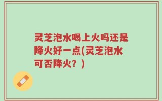 灵芝泡水喝上火吗还是降火好一点(灵芝泡水可否降火？)