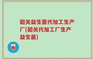韶关益生菌代加工生产厂(韶关代加工厂生产益生菌)