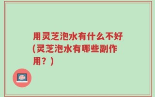用灵芝泡水有什么不好(灵芝泡水有哪些副作用？)