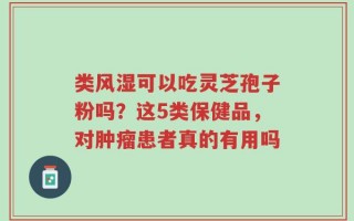 类风湿可以吃灵芝孢子粉吗？这5类保健品，对肿瘤患者真的有用吗