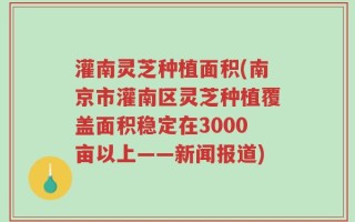 灌南灵芝种植面积(南京市灌南区灵芝种植覆盖面积稳定在3000亩以上——新闻报道)
