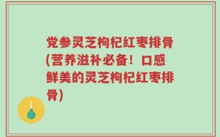 党参灵芝枸杞红枣排骨(营养滋补必备！口感鲜美的灵芝枸杞红枣排骨)