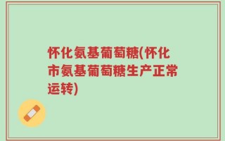 怀化氨基葡萄糖(怀化市氨基葡萄糖生产正常运转)