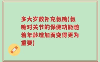 多大岁数补充氨糖(氨糖对关节的保健功能随着年龄增加而变得更为重要)