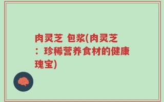 肉灵芝 包浆(肉灵芝：珍稀营养食材的健康瑰宝)