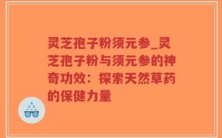 灵芝孢子粉须元参_灵芝孢子粉与须元参的神奇功效：探索天然草药的保健力量