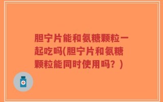 胆宁片能和氨糖颗粒一起吃吗(胆宁片和氨糖颗粒能同时使用吗？)