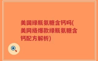 美国绿瓶氨糖含钙吗(美网络爆款绿瓶氨糖含钙配方解析)