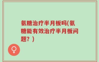 氨糖治疗半月板吗(氨糖能有效治疗半月板问题？)