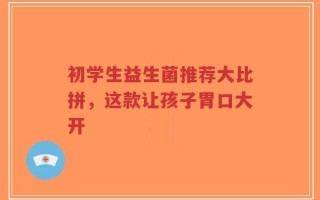 初学生益生菌推荐大比拼，这款让孩子胃口大开