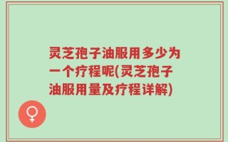 灵芝孢子油服用多少为一个疗程呢(灵芝孢子油服用量及疗程详解)