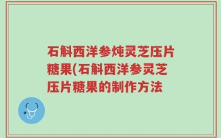 石斛西洋参炖灵芝压片糖果(石斛西洋参灵芝压片糖果的制作方法