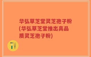 华弘草芝堂灵芝孢子粉(华弘草芝堂推出高品质灵芝孢子粉)