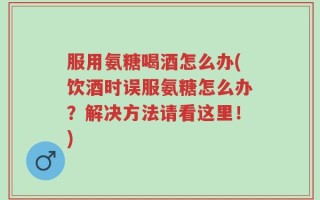 服用氨糖喝酒怎么办(饮酒时误服氨糖怎么办？解决方法请看这里！)