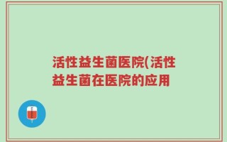 活性益生菌医院(活性益生菌在医院的应用