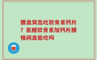 腰盘突出吃软骨素钙片？氨糖软骨素加钙片腰椎间盘能吃吗