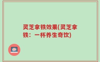 灵芝拿铁效果(灵芝拿铁：一杯养生奇饮)