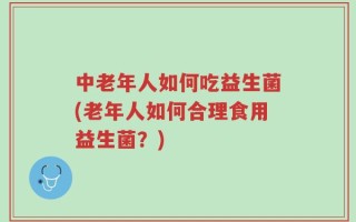 中老年人如何吃益生菌(老年人如何合理食用益生菌？)