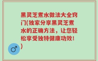 黑灵芝煮水做法大全窍门(独家分享黑灵芝煮水的正确方法，让您轻松享受独特健康功效！)