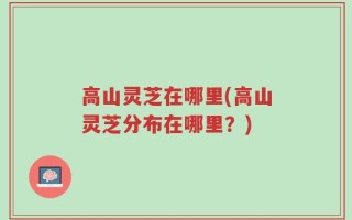 高山灵芝在哪里(高山灵芝分布在哪里？)