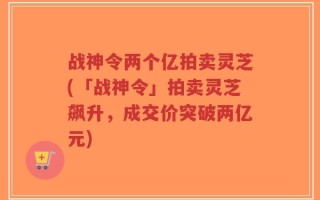 战神令两个亿拍卖灵芝(「战神令」拍卖灵芝飙升，成交价突破两亿元)