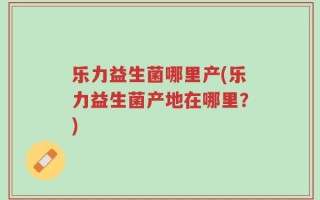 乐力益生菌哪里产(乐力益生菌产地在哪里？)