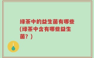 绿茶中的益生菌有哪些(绿茶中含有哪些益生菌？)