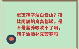 灵芝孢子油白云山？孩比同龄的身高都矮，是不是营养吸收不了啊，孢子油能补充营养吗