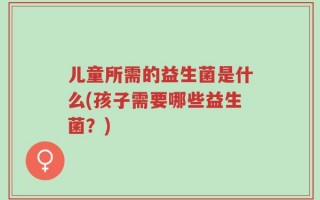 儿童所需的益生菌是什么(孩子需要哪些益生菌？)