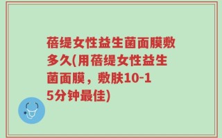 蓓缇女性益生菌面膜敷多久(用蓓缇女性益生菌面膜，敷肤10-15分钟最佳)