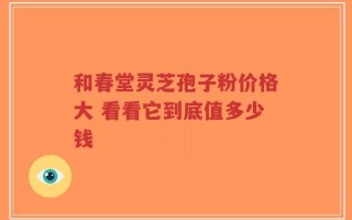和春堂灵芝孢子粉价格大 看看它到底值多少钱