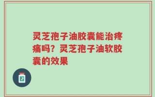 灵芝孢子油胶囊能治疼痛吗？灵芝孢子油软胶囊的效果
