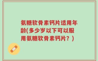 氨糖软骨素钙片适用年龄(多少岁以下可以服用氨糖软骨素钙片？)
