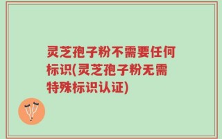 灵芝孢子粉不需要任何标识(灵芝孢子粉无需特殊标识认证)