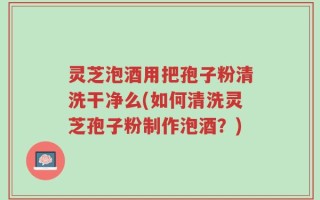 灵芝泡酒用把孢子粉清洗干净么(如何清洗灵芝孢子粉制作泡酒？)