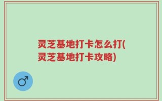 灵芝基地打卡怎么打(灵芝基地打卡攻略)