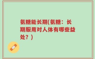 氨糖能长期(氨糖：长期服用对人体有哪些益处？)
