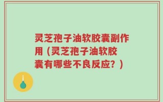 灵芝孢子油软胶囊副作用 (灵芝孢子油软胶囊有哪些不良反应？)